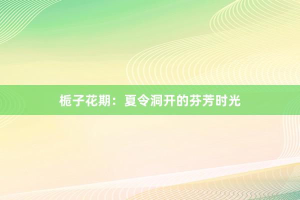 栀子花期：夏令洞开的芬芳时光